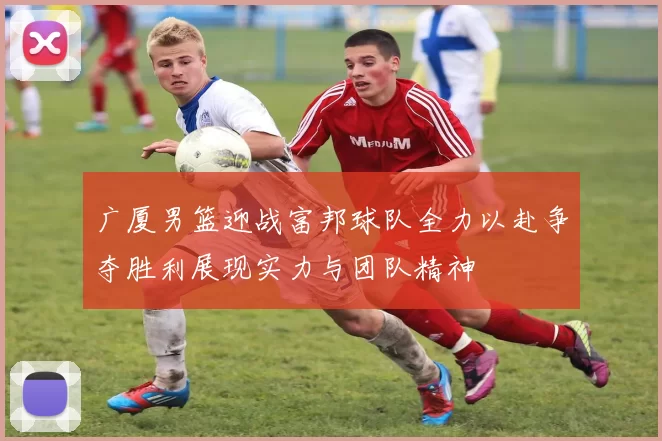 广厦男篮迎战富邦球队全力以赴争夺胜利展现实力与团队精神
