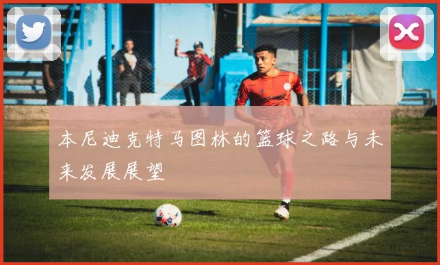 本尼迪克特马图林的篮球之路与未来发展展望