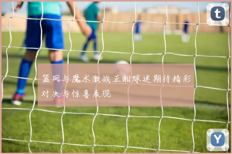 篮网与魔术激战正酣球迷期待精彩对决与惊喜表现