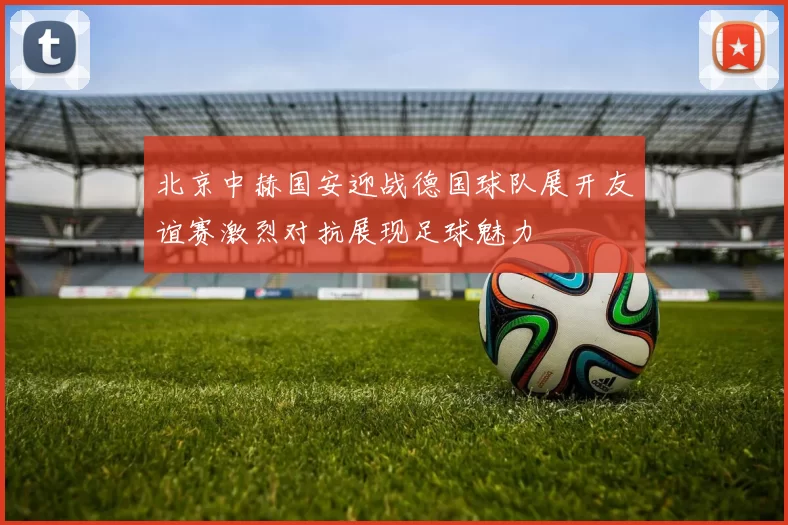 北京中赫国安迎战德国球队展开友谊赛激烈对抗展现足球魅力