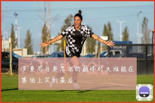 罗曼尼与奥尼尔的巅峰对决谁能在赛场上笑到最后