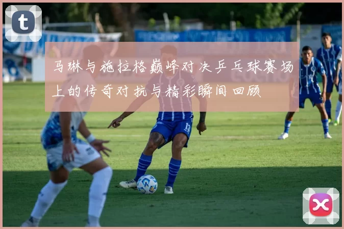 马琳与施拉格巅峰对决乒乓球赛场上的传奇对抗与精彩瞬间回顾