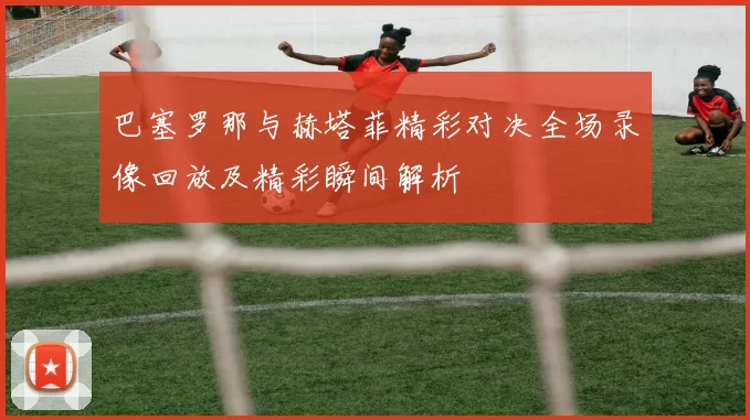 巴塞罗那与赫塔菲精彩对决全场录像回放及精彩瞬间解析