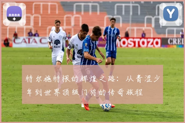 特尔施特根的辉煌之路：从青涩少年到世界顶级门将的传奇旅程