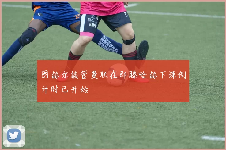 图赫尔接管曼联在即滕哈赫下课倒计时已开始