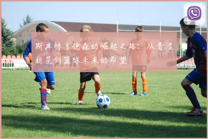 斯库特亨德森的崛起之路：从青涩新星到篮球未来的希望