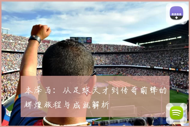 本泽马：从足球天才到传奇前锋的辉煌旅程与成就解析