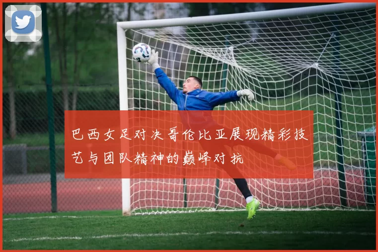 巴西女足对决哥伦比亚展现精彩技艺与团队精神的巅峰对抗